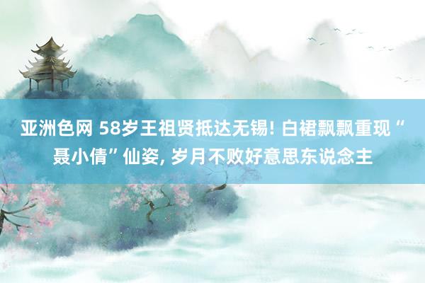 亚洲色网 58岁王祖贤抵达无锡! 白裙飘飘重现“聂小倩”仙姿, 岁月不败好意思东说念主