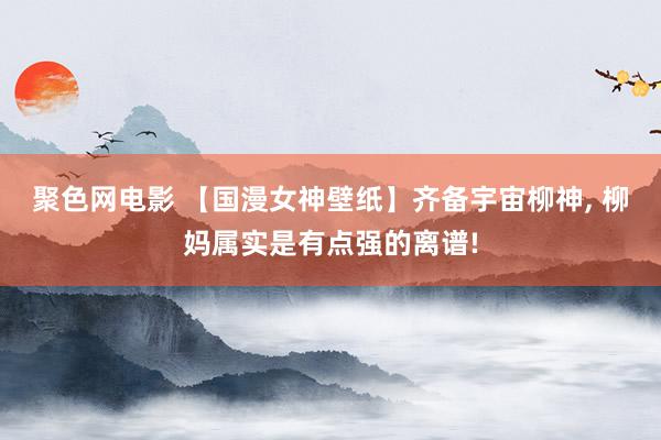 聚色网电影 【国漫女神壁纸】齐备宇宙柳神, 柳妈属实是有点强的离谱!