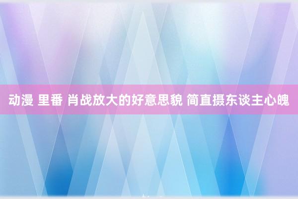 动漫 里番 肖战放大的好意思貌 简直摄东谈主心魄