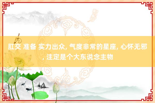肛交 准备 实力出众, 气度非常的星座, 心怀无邪, 注定是个大东说念主物