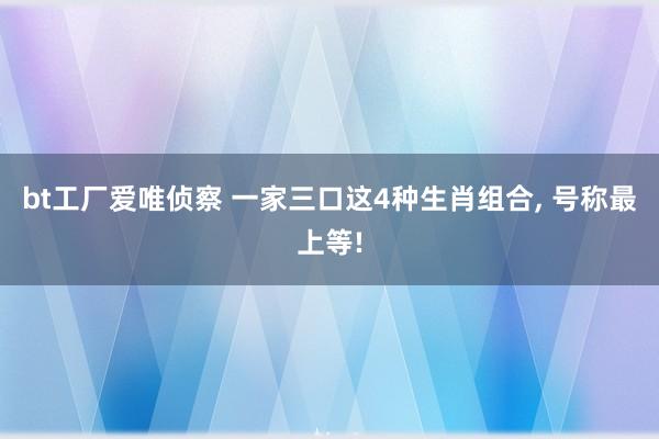 bt工厂爱唯侦察 一家三口这4种生肖组合, 号称最上等!