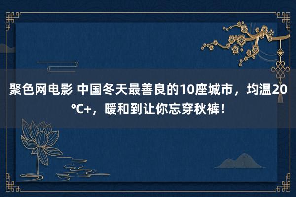 聚色网电影 中国冬天最善良的10座城市，均温20℃+，暖和到让你忘穿秋裤！