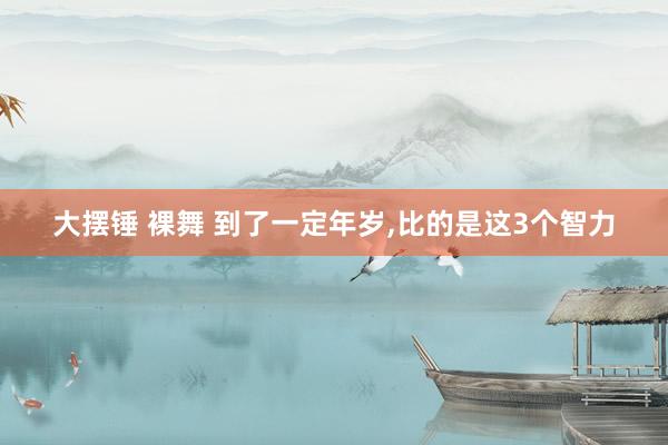 大摆锤 裸舞 到了一定年岁,比的是这3个智力