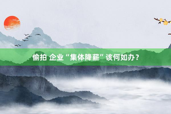 偷拍 企业“集体降薪”该何如办？