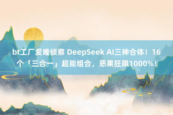 bt工厂爱唯侦察 DeepSeek AI三神合体！16个「三合一」超能组合，恶果狂飙1000%！