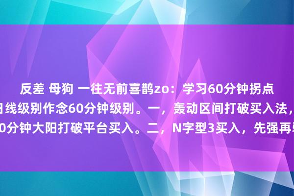 反差 母狗 一往无前喜鹊zo：学习60分钟拐点生意，看大作念小，看日线级别作念60分钟级别。一，轰动区间打破买入法，细目性强，60分钟大阳打破平台买入。二，N字型3买入，先强再弱，再强打破前高买入。四，保护位跌...